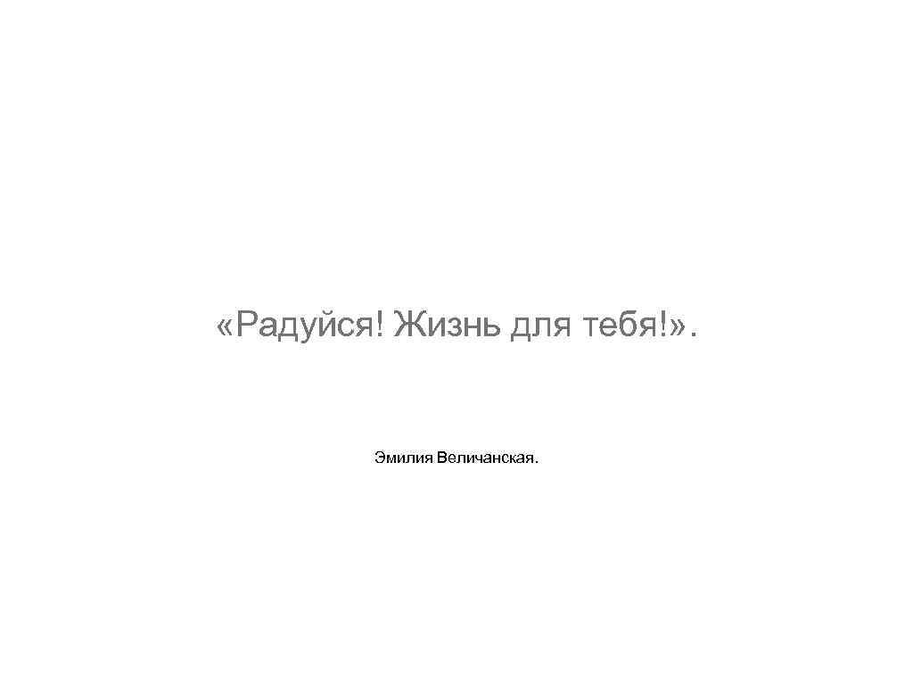  «Радуйся! Жизнь для тебя!» . Эмилия Величанская. 