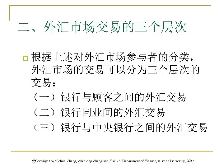 二、外汇市场交易的三个层次 根据上述对外汇市场参与者的分类， 外汇市场的交易可以分为三个层次的 交易： （一）银行与顾客之间的外汇交易 （二）银行同业间的外汇交易 （三）银行与中央银行之间的外汇交易 p @Copyright by Yichun Zhang, Zhenlong Zheng