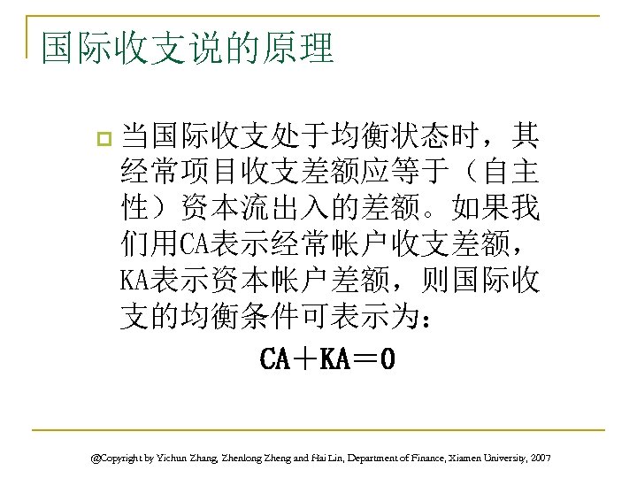 国际收支说的原理 p 当国际收支处于均衡状态时，其 经常项目收支差额应等于（自主 性）资本流出入的差额。如果我 们用CA表示经常帐户收支差额， KA表示资本帐户差额，则国际收 支的均衡条件可表示为： CA＋KA＝ 0 @Copyright by Yichun Zhang,
