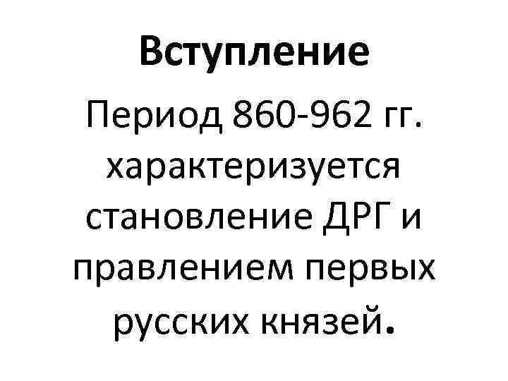 Вступление Период 860 -962 гг. характеризуется становление ДРГ и правлением первых русских князей. 
