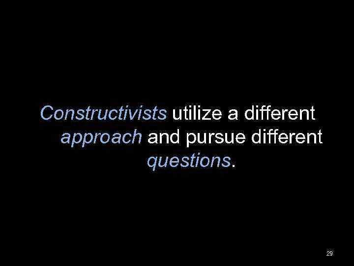 Constructivists utilize a different approach and pursue different questions. 29 