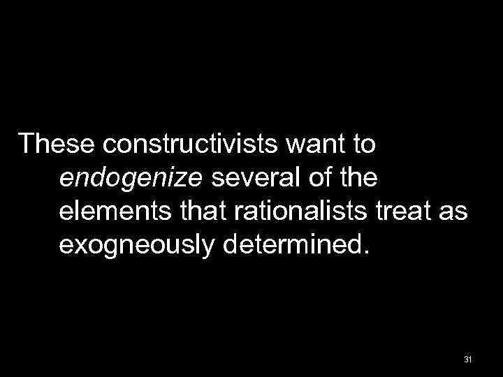 These constructivists want to endogenize several of the elements that rationalists treat as exogneously