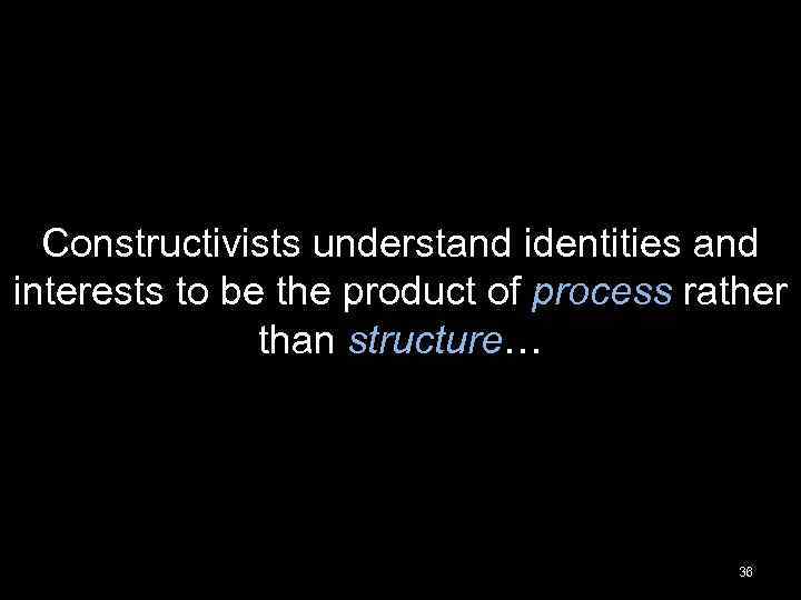 Constructivists understand identities and interests to be the product of process rather than structure…