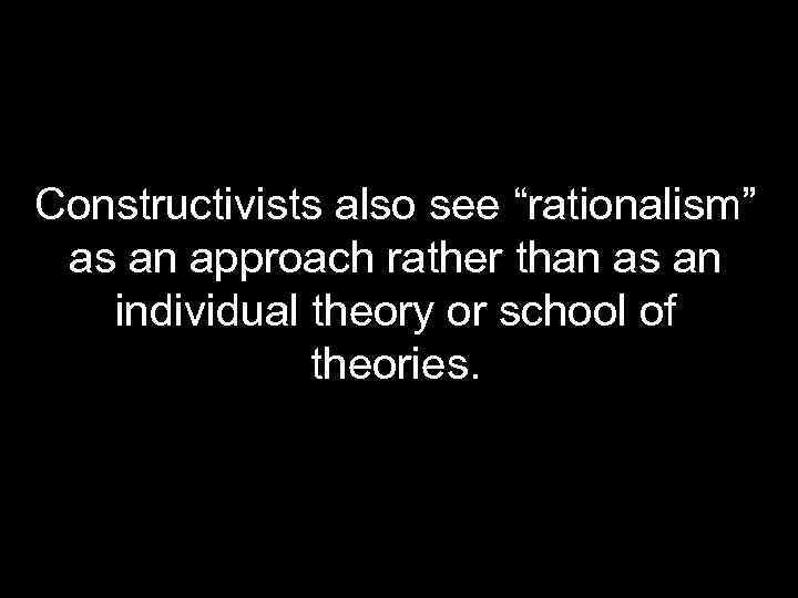 Constructivists also see “rationalism” as an approach rather than as an individual theory or