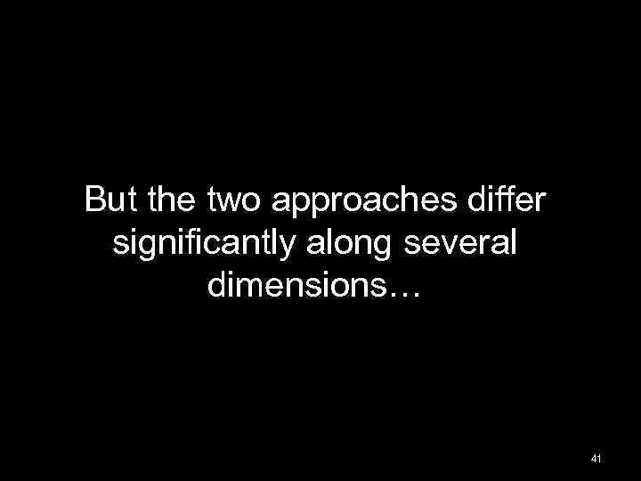 But the two approaches differ significantly along several dimensions… 41 