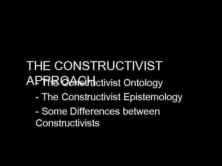 THE CONSTRUCTIVIST APPROACH - The Constructivist Ontology - The Constructivist Epistemology - Some Differences