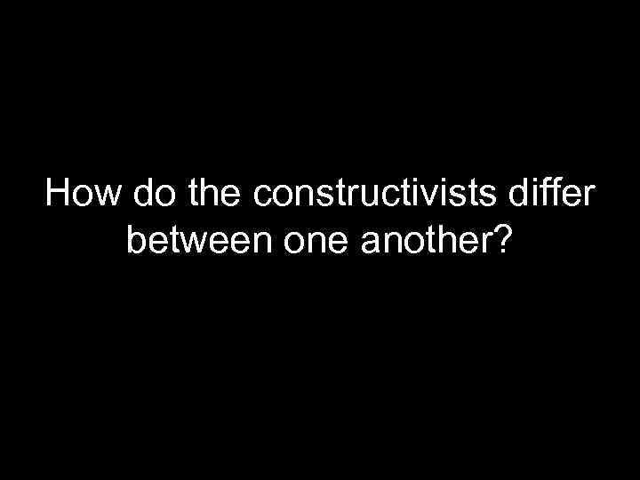 How do the constructivists differ between one another? 