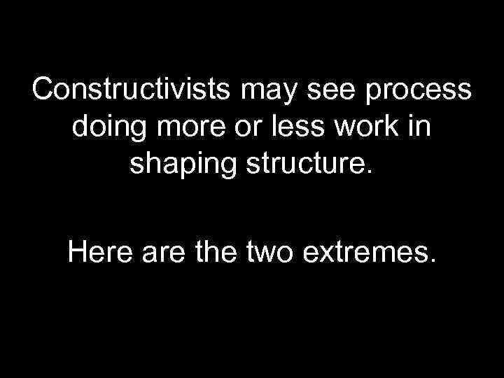 Constructivists may see process doing more or less work in shaping structure. Here are