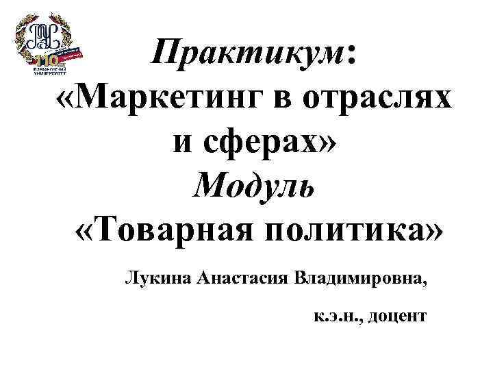 Практикум: «Маркетинг в отраслях и сферах» Модуль «Товарная политика» Лукина Анастасия Владимировна, к. э.