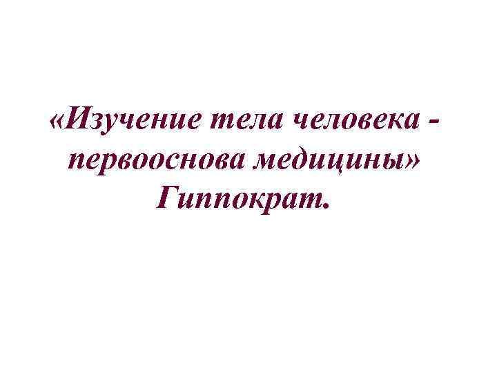  «Изучение тела человека - первооснова медицины» Гиппократ. 