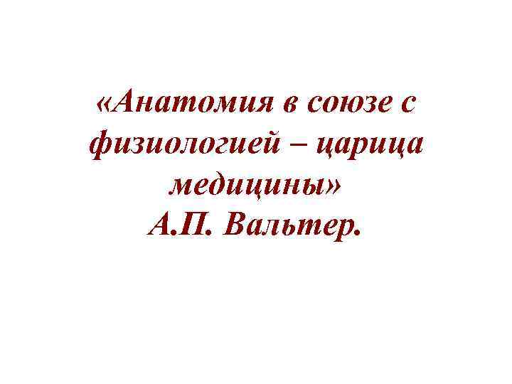  «Анатомия в союзе с физиологией – царица медицины» А. П. Вальтер. 