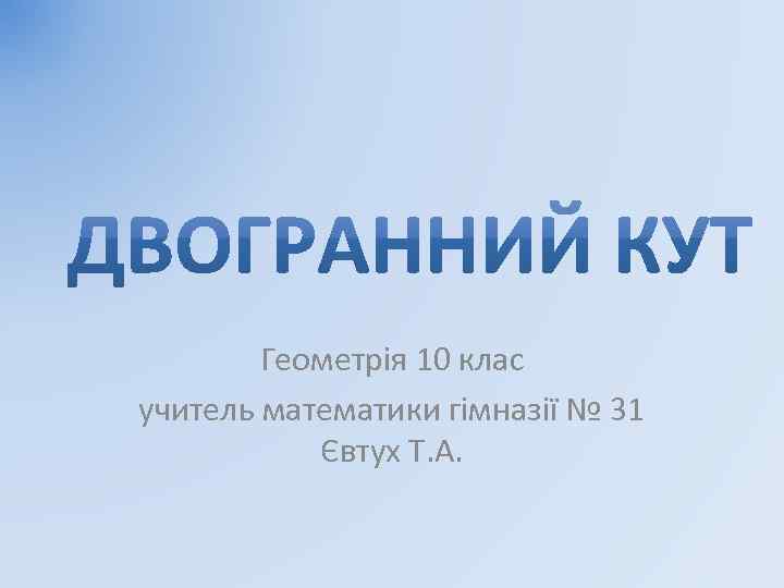 Геометрія 10 клас учитель математики гімназії № 31 Євтух Т. А. 