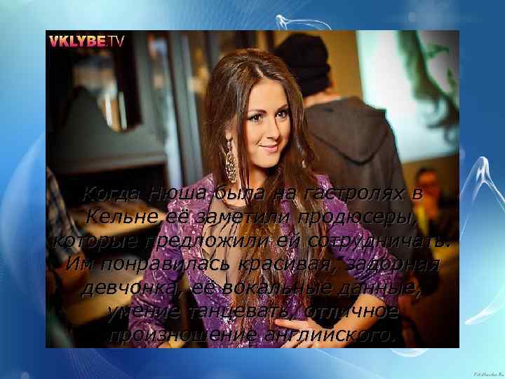 Когда Нюша была на гастролях в Кельне, её заметили продюсеры, которые предложили ей сотрудничать.