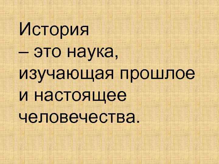 История – это наука, изучающая прошлое и настоящее человечества. 