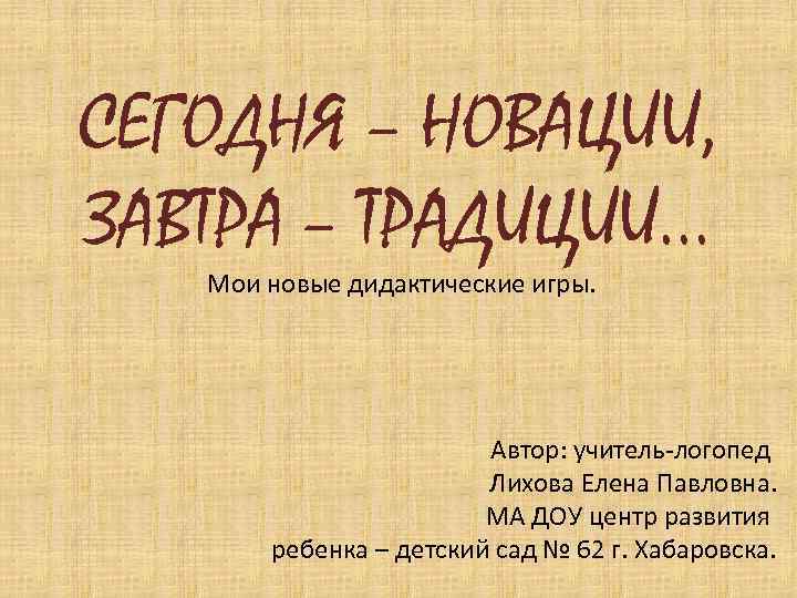 СЕГОДНЯ – НОВАЦИИ, ЗАВТРА – ТРАДИЦИИ… Мои новые дидактические игры. Автор: учитель-логопед Лихова Елена