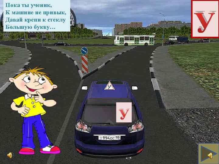Пока ты ученик, К машине не привык, Давай крепи к стеклу Большую букву… У