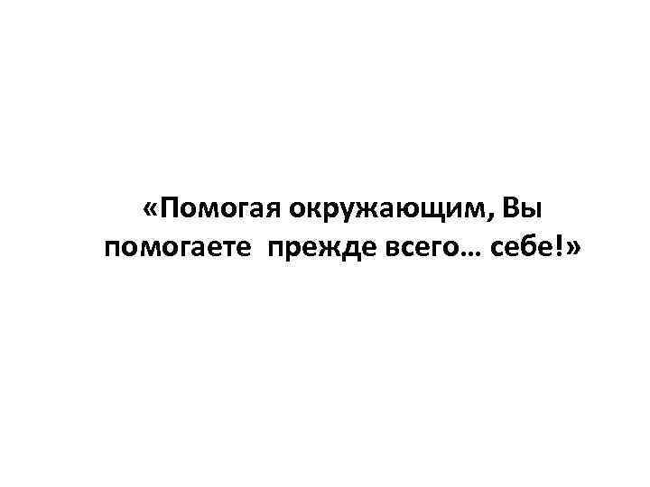  «Помогая окружающим, Вы помогаете прежде всего… себе!» 