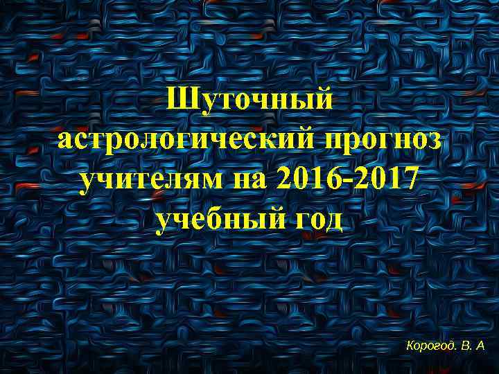 Шуточный астрологический прогноз учителям на 2016 -2017 учебный год Корогод. В. А 