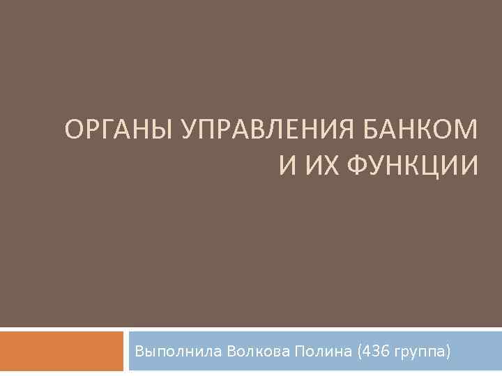 ОРГАНЫ УПРАВЛЕНИЯ БАНКОМ И ИХ ФУНКЦИИ Выполнила Волкова Полина (436 группа) 