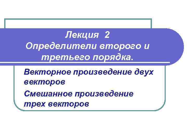 Лекция 2 Определители второго и третьего порядка. Векторное произведение двух векторов Смешанное произведение трех