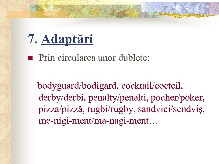 7. Adaptări n Prin circularea unor dublete: bodyguard/bodigard, cocktail/cocteil, derby/derbi, penalty/penalti, pocher/poker, pizza/pizză, rugbi/rugby,
