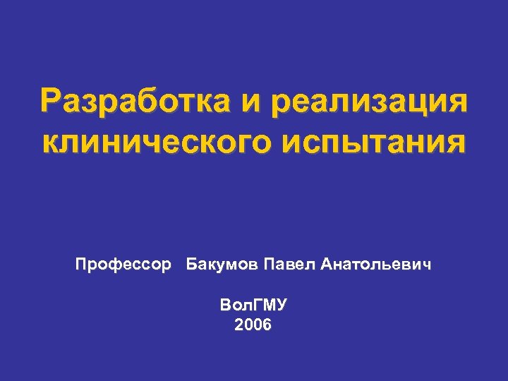 Разработка и реализация клинического испытания Профессор Бакумов Павел Анатольевич Вол. ГМУ 2006 