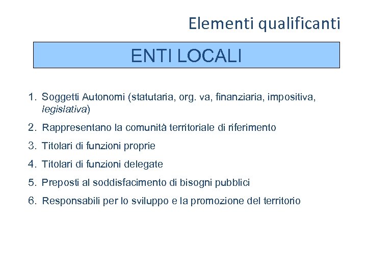 Elementi qualificanti ENTI LOCALI 1. Soggetti Autonomi (statutaria, org. va, finanziaria, impositiva, legislativa) 2.