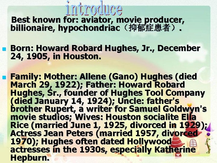 Best known for: aviator, movie producer, billionaire, hypochondriac（抑郁症患者）. n n Born: Howard Robard Hughes,