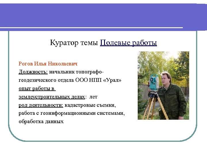 Куратор темы Полевые работы Рогов Илья Николаевич Должность: начальник топографогеодезического отдела ООО НПП «Урал»
