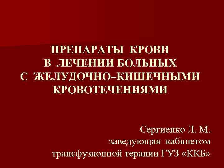 ПРЕПАРАТЫ КРОВИ В ЛЕЧЕНИИ БОЛЬНЫХ С ЖЕЛУДОЧНО–КИШЕЧНЫМИ КРОВОТЕЧЕНИЯМИ Сергиенко Л. М. заведующая кабинетом трансфузионной