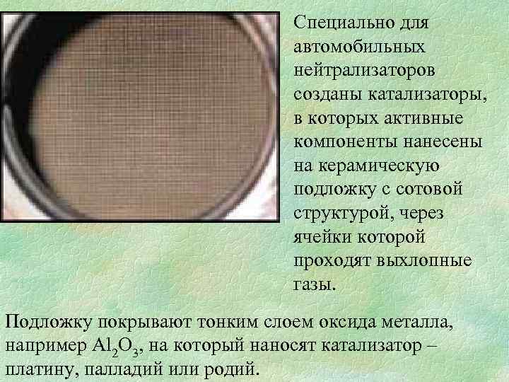 Специально для автомобильных нейтрализаторов созданы катализаторы, в которых активные компоненты нанесены на керамическую подложку