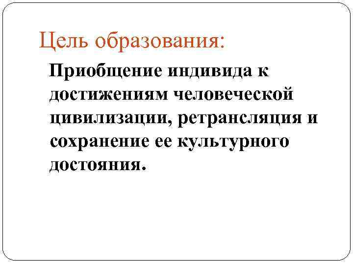 Цель образования: Приобщение индивида к достижениям человеческой цивилизации, ретрансляция и сохранение ее культурного достояния.