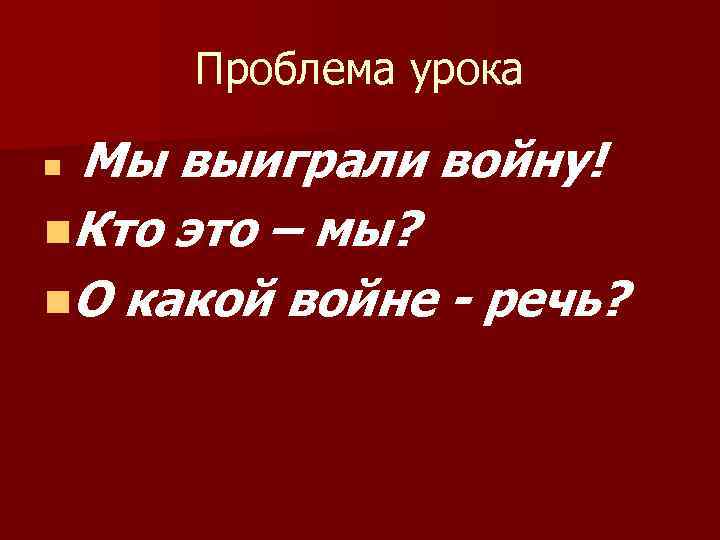 Проблема урока Мы выиграли войну! n. Кто это – мы? n. О какой войне