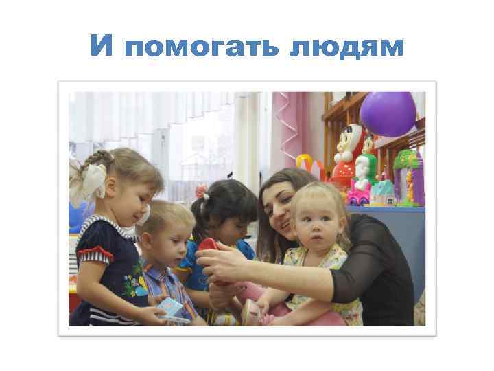 И помогать людям 