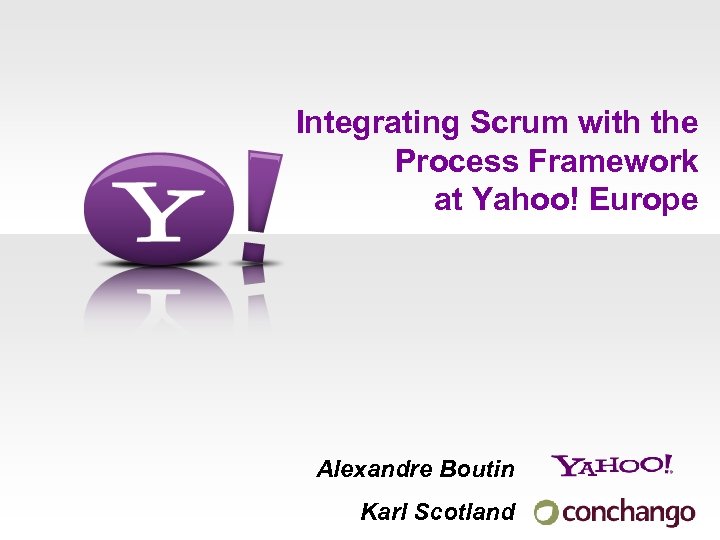 Integrating Scrum with the Process Framework at Yahoo! Europe Alexandre Boutin Karl Scotland 