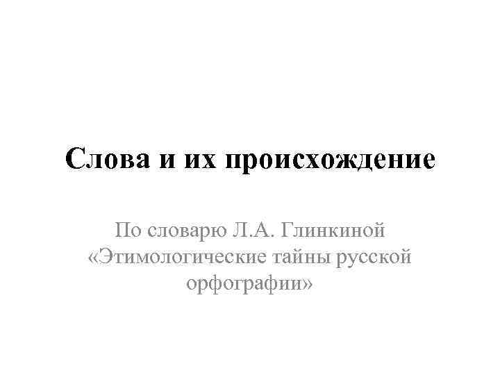 Слова и их происхождение По словарю Л. А. Глинкиной «Этимологические тайны русской орфографии» 