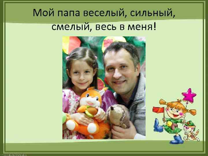 Мой папа веселый, сильный, смелый, весь в меня! 