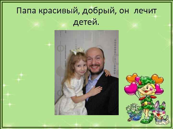 Папа красивый, добрый, он лечит детей. 