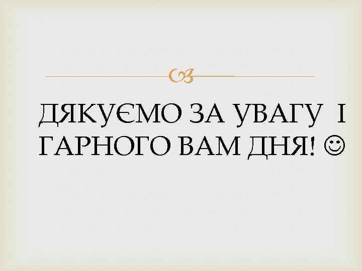  ДЯКУЄМО ЗА УВАГУ І ГАРНОГО ВАМ ДНЯ! 