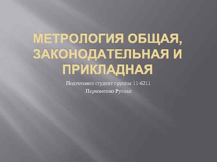 МЕТРОЛОГИЯ ОБЩАЯ, ЗАКОНОДАТЕЛЬНАЯ И ПРИКЛАДНАЯ Подготовил студент группы 11 -6211 Пархоменко Руслан 