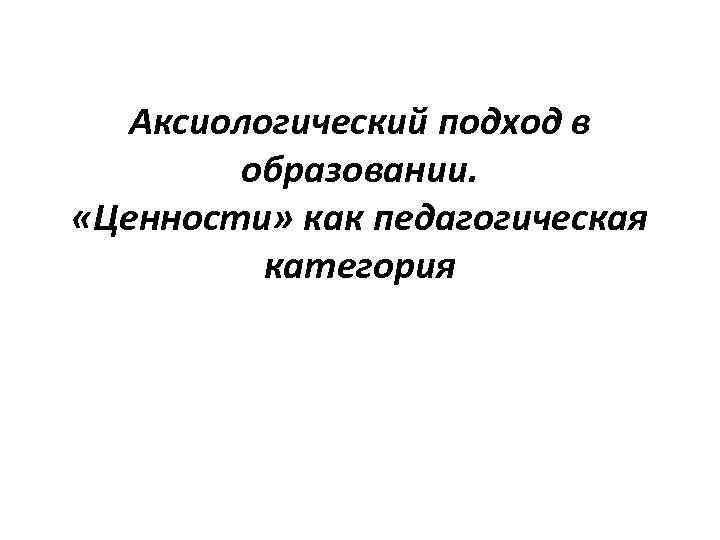 Аксиологический подход в образовании. «Ценности» как педагогическая категория 