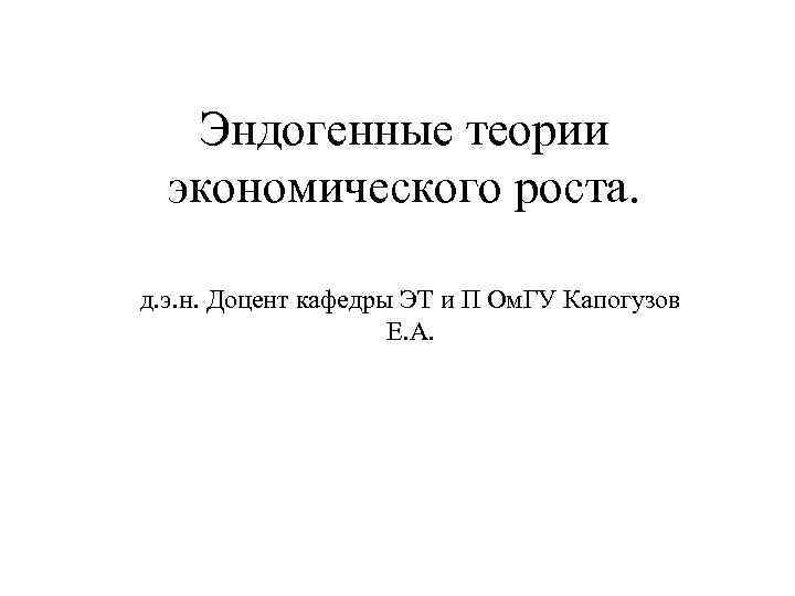 Эндогенные теории экономического роста. д. э. н. Доцент кафедры ЭТ и П Ом. ГУ
