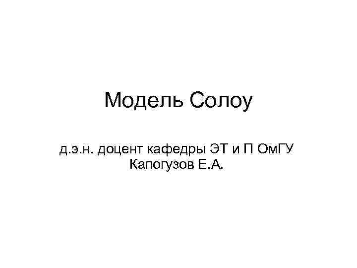 Модель Солоу д. э. н. доцент кафедры ЭТ и П Ом. ГУ Капогузов Е.