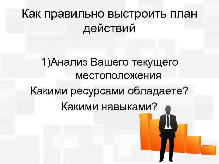 Как правильно выстроить план действий 1)Анализ Вашего текущего местоположения Какими ресурсами обладаете? Какими навыками?