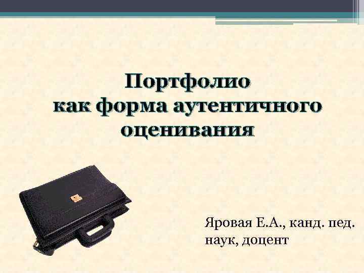 Портфолио как форма аутентичного оценивания Яровая Е. А. , канд. пед. наук, доцент 