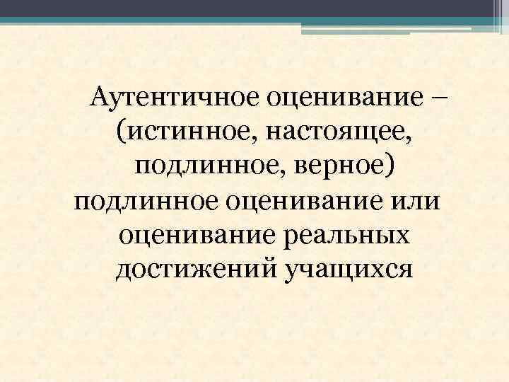 Аутентичное оценивание – (истинное, настоящее, подлинное, верное) подлинное оценивание или оценивание реальных достижений учащихся