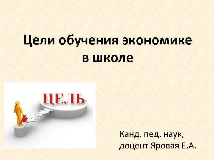 Цели обучения экономике в школе Канд. пед. наук, доцент Яровая Е. А. 