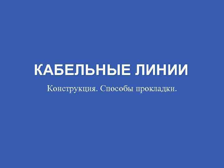 КАБЕЛЬНЫЕ ЛИНИИ Конструкция. Способы прокладки. 