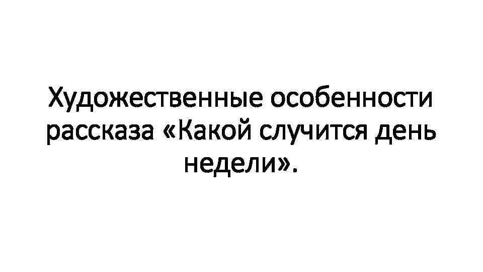 Художественные особенности рассказа «Какой случится день недели» . 