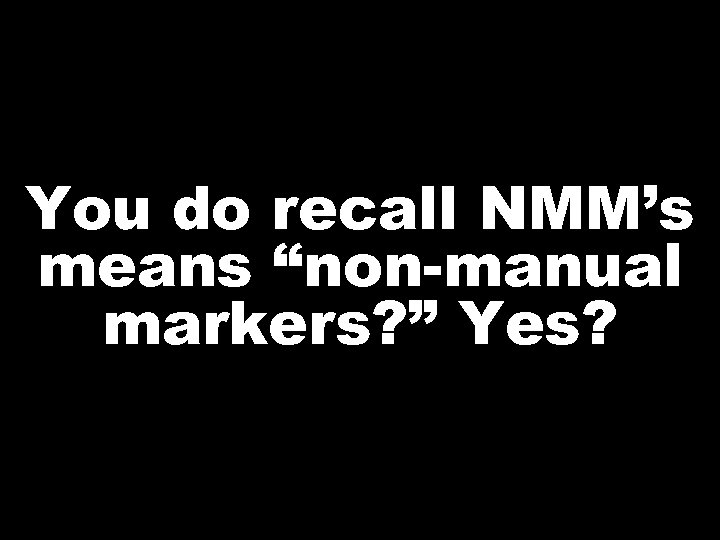 You do recall NMM’s means “non-manual markers? ” Yes? 